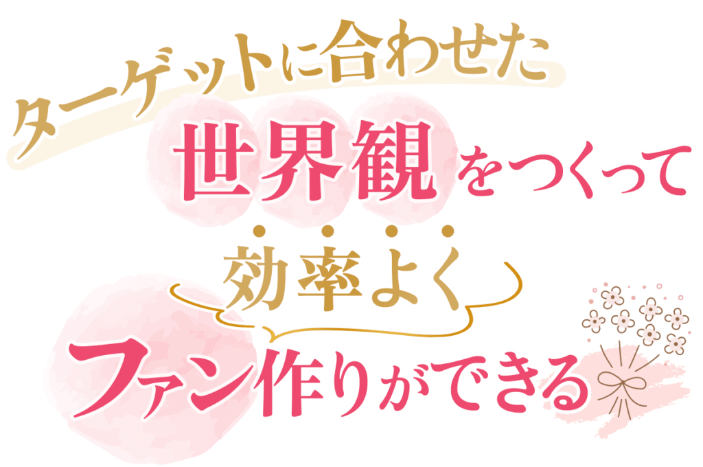 ターゲットに合わせた世界観を作り効率よくファン作りができる